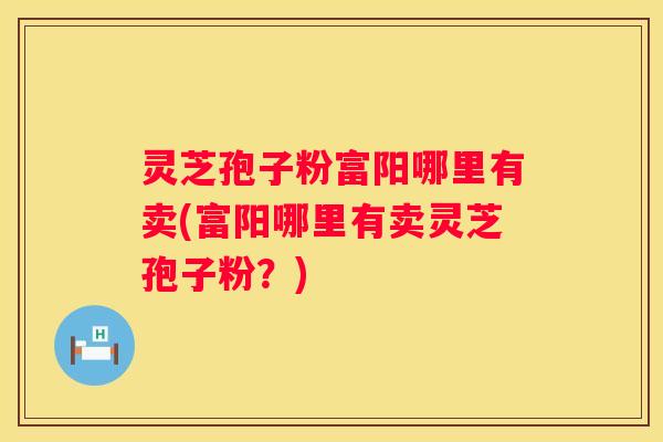 灵芝孢子粉富阳哪里有卖(富阳哪里有卖灵芝孢子粉？)