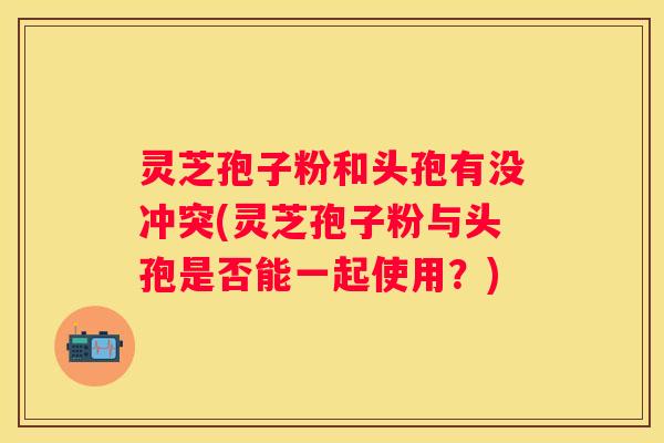 灵芝孢子粉和头孢有没冲突(灵芝孢子粉与头孢是否能一起使用？)