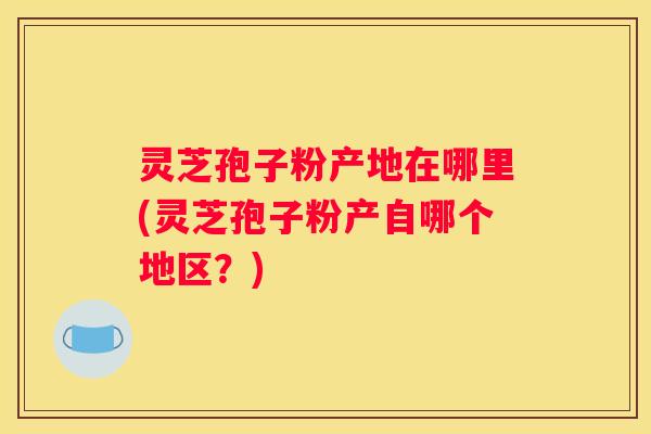 灵芝孢子粉产地在哪里(灵芝孢子粉产自哪个地区？)