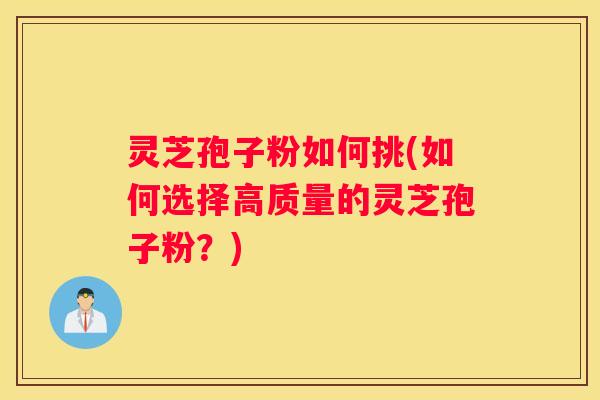 灵芝孢子粉如何挑(如何选择高质量的灵芝孢子粉？)
