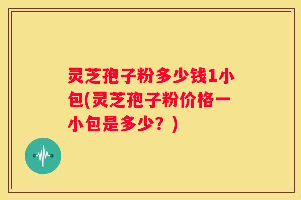 灵芝孢子粉多少钱1小包(灵芝孢子粉价格一小包是多少？)