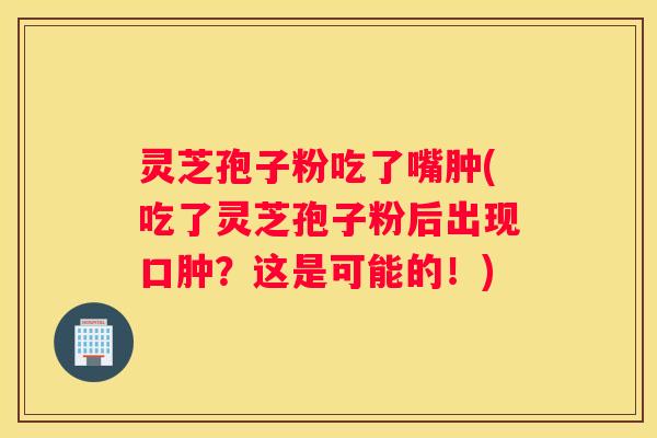 灵芝孢子粉吃了嘴肿(吃了灵芝孢子粉后出现口肿?这是可能的!) 灵芝孢子粉吃了嘴肿(吃了灵芝孢子粉后出现口肿?这是可能的!)