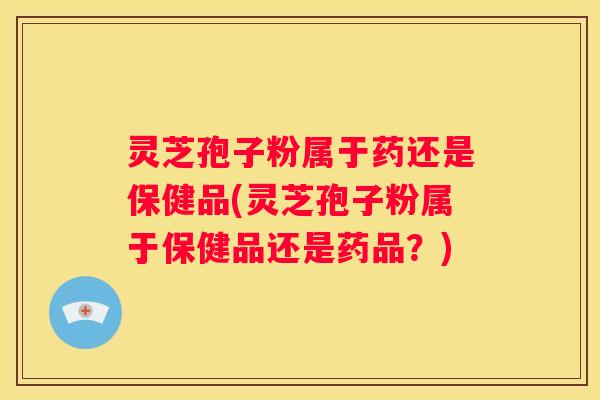 灵芝孢子粉属于药还是保健品(灵芝孢子粉属于保健品还是药品？)