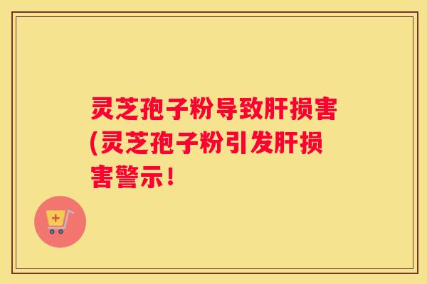 灵芝孢子粉导致损害(灵芝孢子粉引发损害警示！