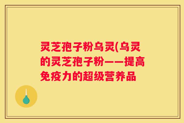 灵芝孢子粉乌灵(乌灵的灵芝孢子粉——提高免疫力的超级营养品