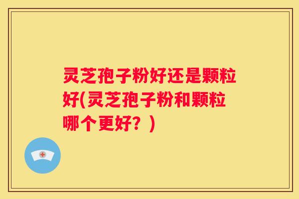 灵芝孢子粉好还是颗粒好(灵芝孢子粉和颗粒哪个更好？)