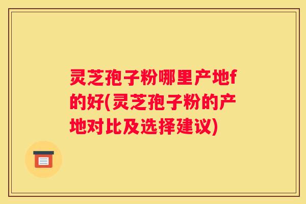 灵芝孢子粉哪里产地f的好(灵芝孢子粉的产地对比及选择建议)