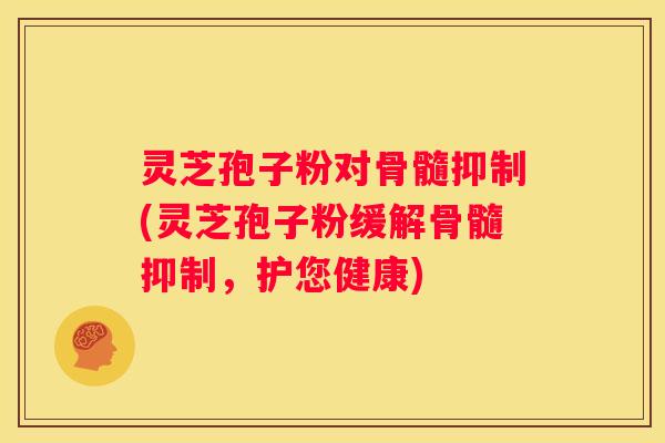 灵芝孢子粉对骨髓抑制(灵芝孢子粉缓解骨髓抑制，护您健康)