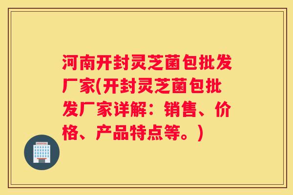 河南开封灵芝菌包批发厂家(开封灵芝菌包批发厂家详解:销售、价格、产品特点等。) 河南开封灵芝菌包批发厂家(开封灵芝菌包批发厂家详解:销售、价格、产品特点等。)