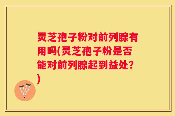 灵芝孢子粉对前列腺有用吗(灵芝孢子粉是否能对前列腺起到益处？)