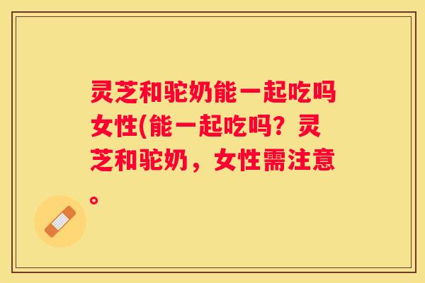 灵芝和驼奶能一起吃吗女性(能一起吃吗？灵芝和驼奶，女性需注意。