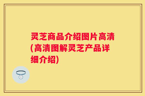 灵芝商品介绍图片高清(高清图解灵芝产品详细介绍)