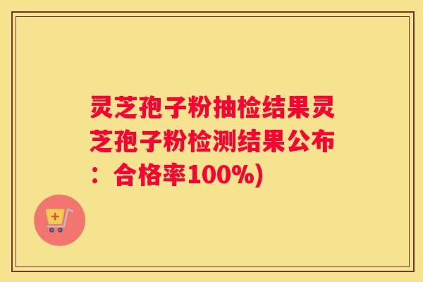 灵芝孢子粉抽检结果灵芝孢子粉检测结果公布：合格率100%)