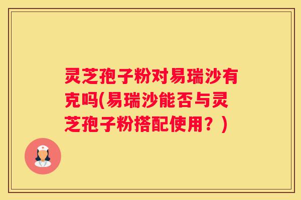 灵芝孢子粉对易瑞沙有克吗(易瑞沙能否与灵芝孢子粉搭配使用？)