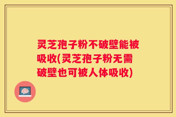 灵芝孢子粉不破壁能被吸收(灵芝孢子粉无需破壁也可被人体吸收)