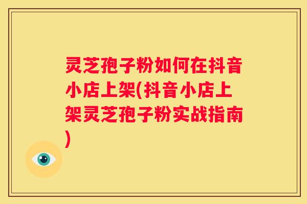 灵芝孢子粉如何在抖音小店上架(抖音小店上架灵芝孢子粉实战指南) 灵芝孢子粉如何在抖音小店上架(抖音小店上架灵芝孢子粉实战指南)