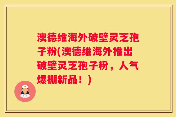 澳德维海外破壁灵芝孢子粉(澳德维海外推出破壁灵芝孢子粉，人气爆棚新品！)
