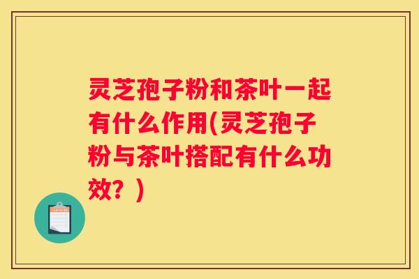 灵芝孢子粉和茶叶一起有什么作用(灵芝孢子粉与茶叶搭配有什么功效？)