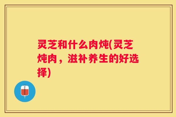 灵芝和什么肉炖(灵芝炖肉，滋补养生的好选择)