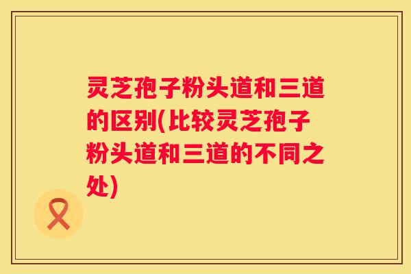 灵芝孢子粉头道和三道的区别(比较灵芝孢子粉头道和三道的不同之处)