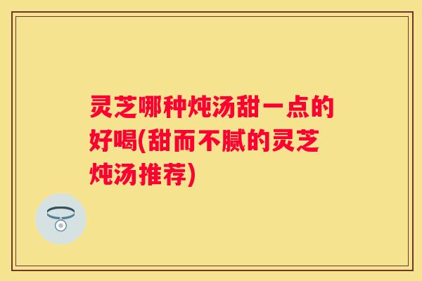 灵芝哪种炖汤甜一点的好喝(甜而不腻的灵芝炖汤推荐)