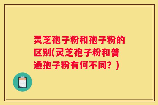 灵芝孢子粉和孢子粉的区别(灵芝孢子粉和普通孢子粉有何不同？)