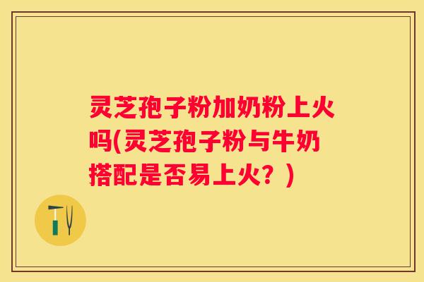 灵芝孢子粉加奶粉上火吗(灵芝孢子粉与牛奶搭配是否易上火？)