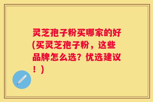 灵芝孢子粉买哪家的好(买灵芝孢子粉，这些品牌怎么选？优选建议！)