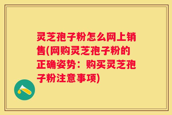 灵芝孢子粉怎么网上销售(网购灵芝孢子粉的正确姿势：购买灵芝孢子粉注意事项)
