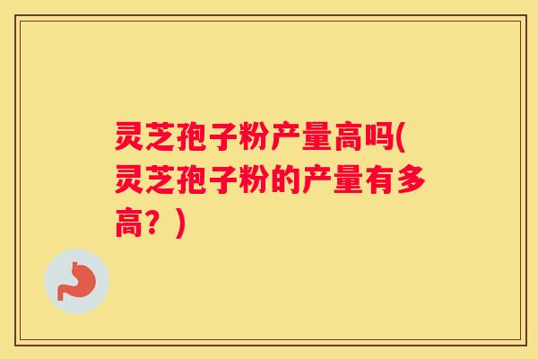 灵芝孢子粉产量高吗(灵芝孢子粉的产量有多高？)