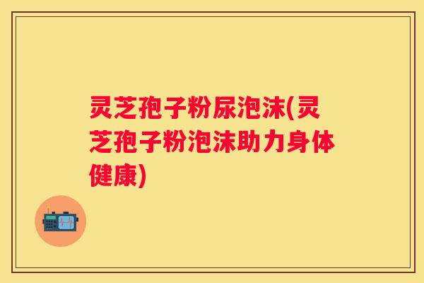 灵芝孢子粉尿泡沫(灵芝孢子粉泡沫助力身体健康)
