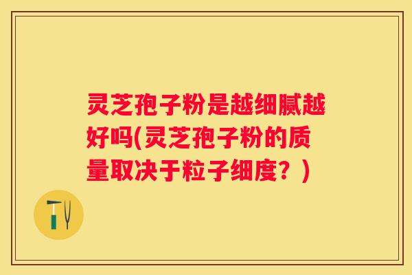 灵芝孢子粉是越细腻越好吗(灵芝孢子粉的质量取决于粒子细度？)