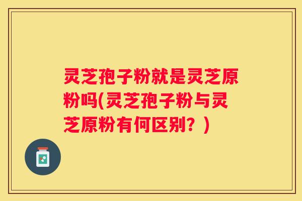 灵芝孢子粉就是灵芝原粉吗(灵芝孢子粉与灵芝原粉有何区别？)