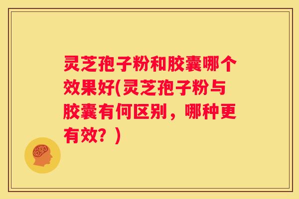 灵芝孢子粉和胶囊哪个效果好(灵芝孢子粉与胶囊有何区别，哪种更有效？)