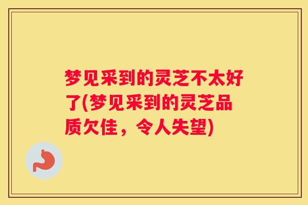 梦见采到的灵芝不太好了(梦见采到的灵芝品质欠佳,令人失望) 梦见采到的灵芝不太好了(梦见采到的灵芝品质欠佳,令人失望)