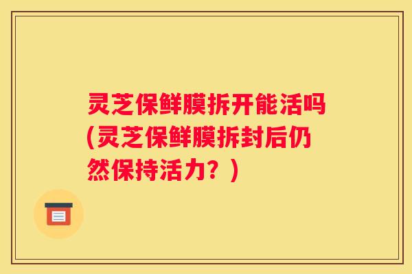 灵芝保鲜膜拆开能活吗(灵芝保鲜膜拆封后仍然保持活力？)