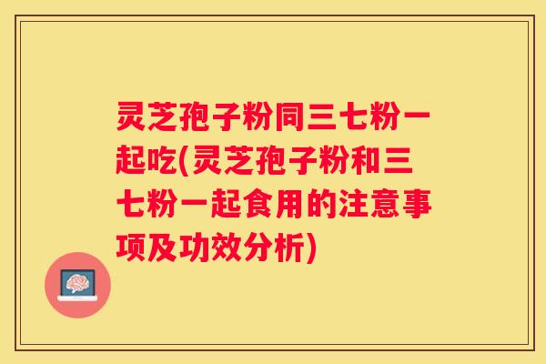 灵芝孢子粉同三七粉一起吃(灵芝孢子粉和三七粉一起食用的注意事项及功效分析) 灵芝孢子粉同三七粉一起吃(灵芝孢子粉和三七粉一起食用的注意事项及功效分析)