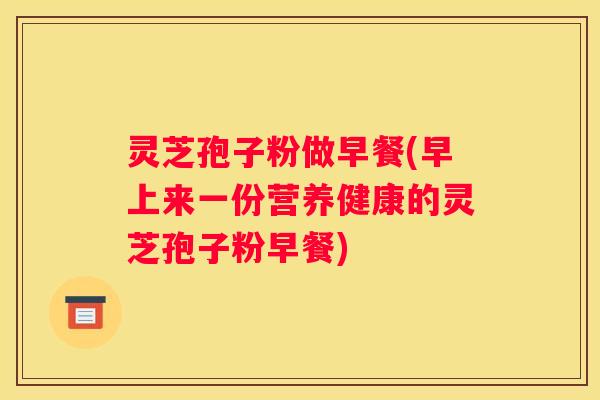 灵芝孢子粉做早餐(早上来一份营养健康的灵芝孢子粉早餐)