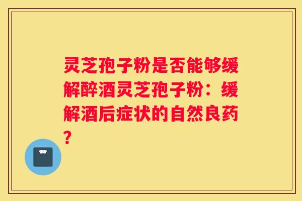 灵芝孢子粉是否能够缓解醉酒灵芝孢子粉：缓解酒后症状的自然良药？