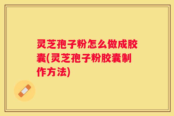 灵芝孢子粉怎么做成胶囊(灵芝孢子粉胶囊制作方法)