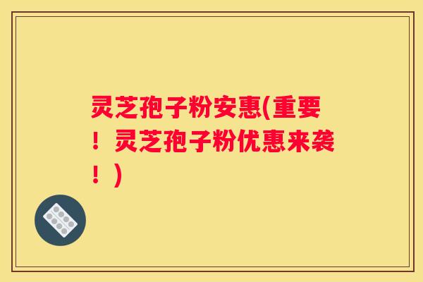 灵芝孢子粉安惠(重要！灵芝孢子粉优惠来袭！)
