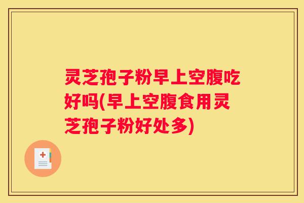 灵芝孢子粉早上空腹吃好吗(早上空腹食用灵芝孢子粉好处多)