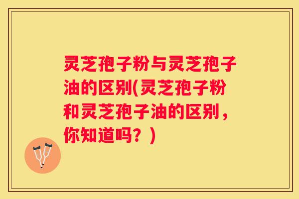 灵芝孢子粉与灵芝孢子油的区别(灵芝孢子粉和灵芝孢子油的区别，你知道吗？)
