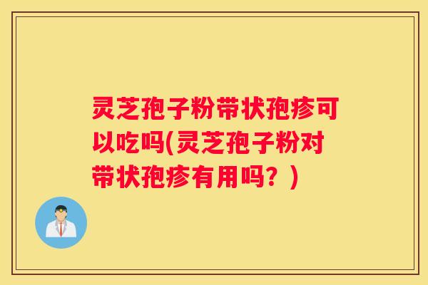 灵芝孢子粉带状孢疹可以吃吗(灵芝孢子粉对带状孢疹有用吗？)