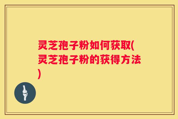灵芝孢子粉如何获取(灵芝孢子粉的获得方法) 灵芝孢子粉如何获取(灵芝孢子粉的获得方法)