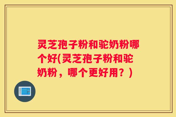 灵芝孢子粉和驼奶粉哪个好(灵芝孢子粉和驼奶粉，哪个更好用？)