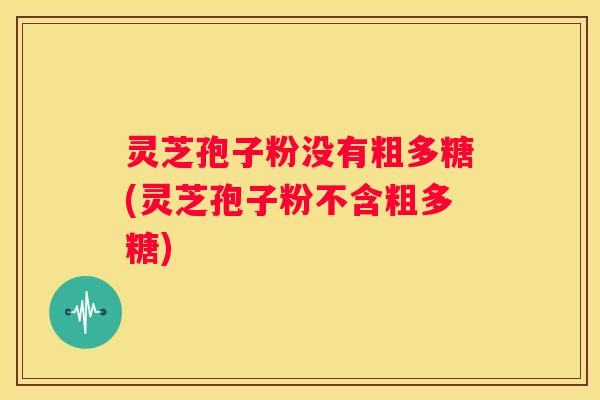 灵芝孢子粉没有粗多糖(灵芝孢子粉不含粗多糖)