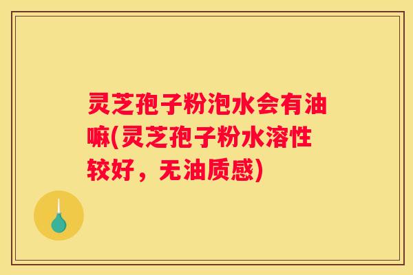 灵芝孢子粉泡水会有油嘛(灵芝孢子粉水溶性较好，无油质感)