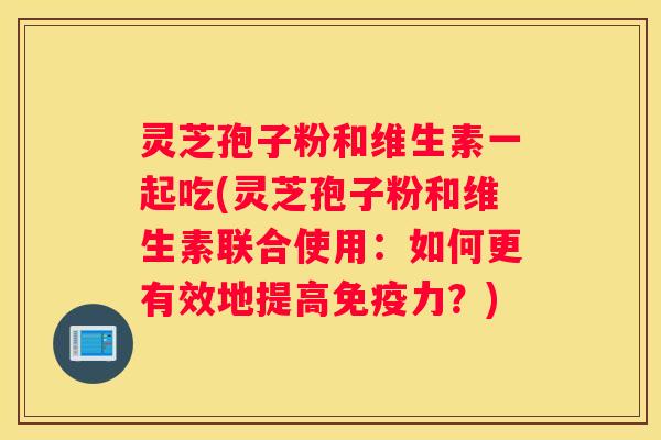 灵芝孢子粉和维生素一起吃(灵芝孢子粉和维生素联合使用：如何更有效地提高免疫力？)