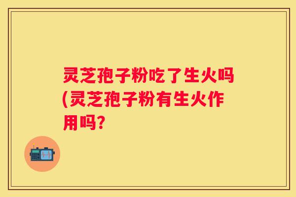 灵芝孢子粉吃了生火吗(灵芝孢子粉有生火作用吗？